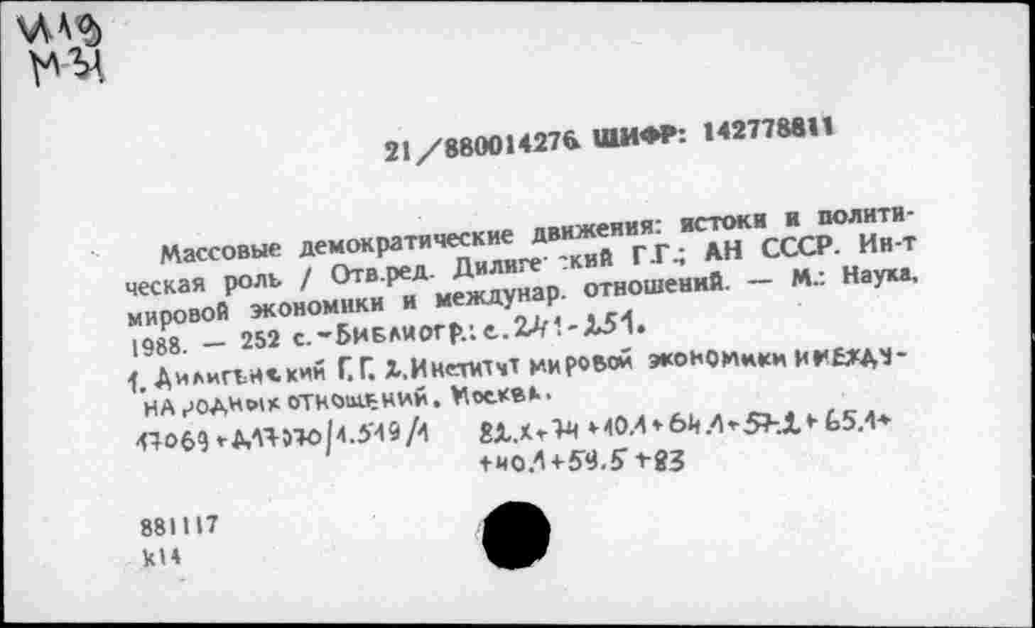 ﻿
21/88001*276 ШИФР: 142778811
ппиКАЯИЯ' ИСТОКИ и полити-
Массовые демократические движедн СССР. Ин-т ческая роль / Отв р^А м2цдунар. отношений. — М.: Наум, мировой экономики и между Р ,088 — 252 с.~БиБлиогр.;е..2Л.-Х51»
] дииигъисхим Г.Г. Х.Инепачт мирной экономики ИМ£ЖДЧ-
НА	ОТНОЫ-ЪНИЙ. МосКВК*
^06^МЯ»то|4.549А	И0Л*6й.^5^.1»-Ь5Л*
1	+иоЛ+5<а.5>83
881117 кН